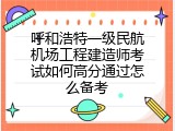 呼和浩特一级民航机场工程建造师考试如何高分通过怎么备考