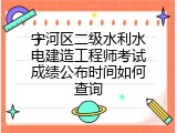 宁河区二级水利水电建造工程师考试成绩公布时间如何查询