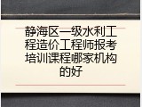 静海区一级水利工程造价工程师报考培训课程哪家机构的好