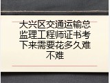 大兴区交通运输总监理工程师证书考下来需要花多久难不难