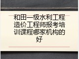 和田一级水利工程造价工程师报考培训课程哪家机构的好