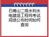 石嘴山二级水利水电建造工程师考试成绩公布时间如何查询