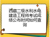 西藏二级水利水电建造工程师考试成绩公布时间如何查询