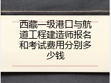 西藏一级港口与航道工程建造师报名和考试费用分别多少钱