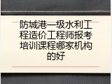 防城港一级水利工程造价工程师报考培训课程哪家机构的好