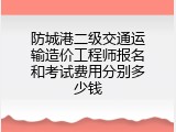 防城港二级交通运输造价工程师报名和考试费用分别多少钱