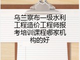 乌兰察布一级水利工程造价工程师报考培训课程哪家机构的好