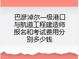 巴彦淖尔一级港口与航道工程建造师报名和考试费用分别多少钱