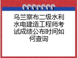 乌兰察布二级水利水电建造工程师考试成绩公布时间如何查询