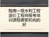 陇南一级水利工程造价工程师报考培训课程哪家机构的好