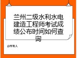 兰州二级水利水电建造工程师考试成绩公布时间如何查询