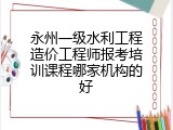 永州一级水利工程造价工程师报考培训课程哪家机构的好