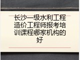 长沙一级水利工程造价工程师报考培训课程哪家机构的好