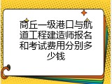 商丘一级港口与航道工程建造师报名和考试费用分别多少钱
