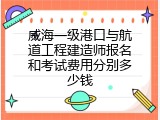 威海一级港口与航道工程建造师报名和考试费用分别多少钱