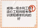 威海一级水利工程造价工程师报考培训课程哪家机构的好