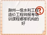 滁州一级水利工程造价工程师报考培训课程哪家机构的好