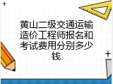 黄山二级交通运输造价工程师报名和考试费用分别多少钱
