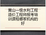 黄山一级水利工程造价工程师报考培训课程哪家机构的好