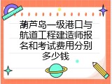 葫芦岛一级港口与航道工程建造师报名和考试费用分别多少钱