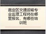 嘉定区交通运输专业监理工程师在哪里报名，有哪些培训班