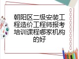 朝阳区二级安装工程造价工程师报考培训课程哪家机构的好