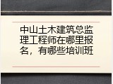 中山土木建筑总监理工程师在哪里报名，有哪些培训班