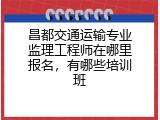 昌都交通运输专业监理工程师在哪里报名，有哪些培训班