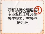 呼和浩特交通运输专业监理工程师在哪里报名，有哪些培训班