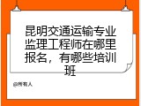 昆明交通运输专业监理工程师在哪里报名，有哪些培训班