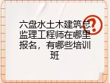 六盘水土木建筑总监理工程师在哪里报名，有哪些培训班
