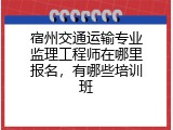 宿州交通运输专业监理工程师在哪里报名，有哪些培训班