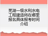 芜湖一级水利水电工程建造师在哪里报名具体报考时间介绍