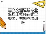 嘉兴交通运输专业监理工程师在哪里报名，有哪些培训班