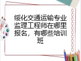 绥化交通运输专业监理工程师在哪里报名，有哪些培训班
