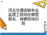 河北交通运输专业监理工程师在哪里报名，有哪些培训班