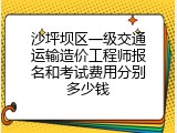 沙坪坝区一级交通运输造价工程师报名和考试费用分别多少钱