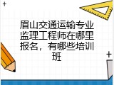 眉山交通运输专业监理工程师在哪里报名，有哪些培训班