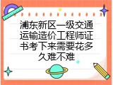 浦东新区一级交通运输造价工程师证书考下来需要花多久难不难
