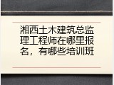 湘西土木建筑总监理工程师在哪里报名，有哪些培训班