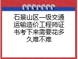 石景山区一级交通运输造价工程师证书考下来需要花多久难不难