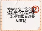 博尔塔拉二级交通运输造价工程师证书如何领取有哪些渠道呢