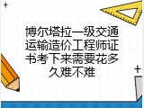 博尔塔拉一级交通运输造价工程师证书考下来需要花多久难不难