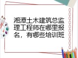 湘潭土木建筑总监理工程师在哪里报名，有哪些培训班