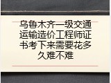 乌鲁木齐一级交通运输造价工程师证书考下来需要花多久难不难