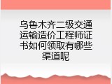 乌鲁木齐二级交通运输造价工程师证书如何领取有哪些渠道呢