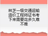 林芝一级交通运输造价工程师证书考下来需要花多久难不难