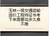 玉林一级交通运输造价工程师证书考下来需要花多久难不难
