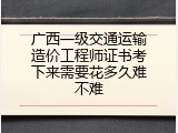 广西一级交通运输造价工程师证书考下来需要花多久难不难