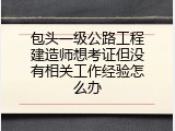 包头一级公路工程建造师想考证但没有相关工作经验怎么办